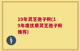 19年灵芝孢子粉(19年度优质灵芝孢子粉推荐)