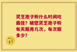 灵芝孢子粉什么时间吃最佳？破壁灵芝孢子粉每天服用几次，每次服多少？