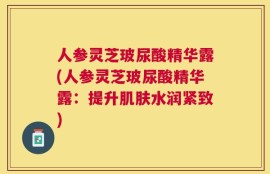 人参灵芝玻尿酸精华露(人参灵芝玻尿酸精华露：提升肌肤水润紧致)