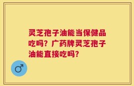 灵芝孢子油能当保健品吃吗？广药牌灵芝孢子油能直接吃吗？