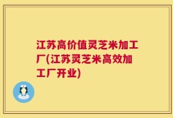 江苏高价值灵芝米加工厂(江苏灵芝米高效加工厂开业)