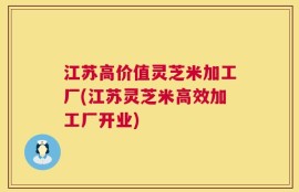 江苏高价值灵芝米加工厂(江苏灵芝米高效加工厂开业)