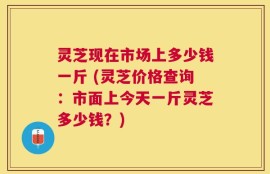 灵芝现在市场上多少钱一斤 (灵芝价格查询：市面上今天一斤灵芝多少钱？)