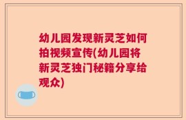 幼儿园发现新灵芝如何拍视频宣传(幼儿园将新灵芝独门秘籍分享给观众)