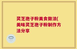 灵芝孢子粉美食做法(美味灵芝孢子粉制作方法分享