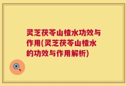 灵芝茯苓山楂水功效与作用(灵芝茯苓山楂水的功效与作用解析)