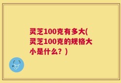 灵芝100克有多大(灵芝100克的规格大小是什么？)