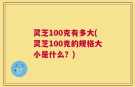 灵芝100克有多大(灵芝100克的规格大小是什么？)