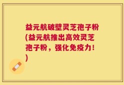 益元航破壁灵芝孢子粉(益元航推出高效灵芝孢子粉，强化免疫力！)