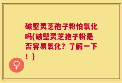 破壁灵芝孢子粉怕氧化吗(破壁灵芝孢子粉是否容易氧化？了解一下！)