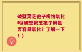 破壁灵芝孢子粉怕氧化吗(破壁灵芝孢子粉是否容易氧化？了解一下！)