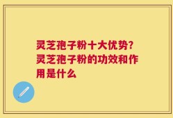 灵芝孢子粉十大优势？灵芝孢子粉的功效和作用是什么