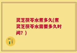 灵芝茯苓水煮多久(煮灵芝茯苓水需要多久时间？)