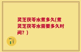 灵芝茯苓水煮多久(煮灵芝茯苓水需要多久时间？)