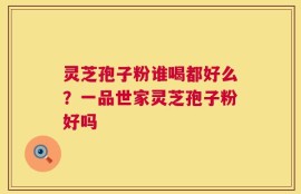 灵芝孢子粉谁喝都好么？一品世家灵芝孢子粉好吗