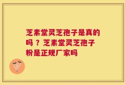芝素堂灵芝孢子是真的吗 ？芝素堂灵芝孢子粉是正规厂家吗