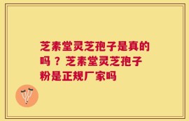 芝素堂灵芝孢子是真的吗 ？芝素堂灵芝孢子粉是正规厂家吗