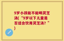 9岁小孩能不能喝灵芝汤(“9岁以下儿童是否适合饮用灵芝汤？”)