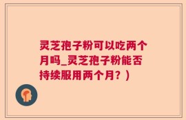 灵芝孢子粉可以吃两个月吗_灵芝孢子粉能否持续服用两个月？)