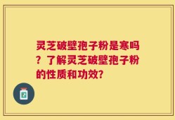 灵芝破壁孢子粉是寒吗？了解灵芝破壁孢子粉的性质和功效？
