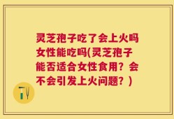 灵芝孢子吃了会上火吗女性能吃吗(灵芝孢子能否适合女性食用？会不会引发上火问题？)