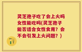 灵芝孢子吃了会上火吗女性能吃吗(灵芝孢子能否适合女性食用？会不会引发上火问题？)