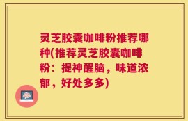 灵芝胶囊咖啡粉推荐哪种(推荐灵芝胶囊咖啡粉：提神醒脑，味道浓郁，好处多多)