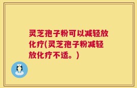 灵芝孢子粉可以减轻放化疗(灵芝孢子粉减轻放化疗不适。)