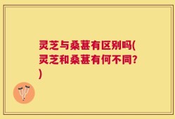 灵芝与桑葚有区别吗(灵芝和桑葚有何不同？)