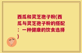 西瓜和灵芝孢子粉(西瓜与灵芝孢子粉的搭配：一种健康的饮食选择)