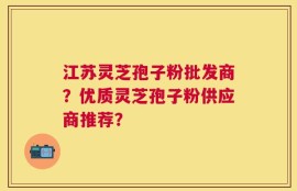 江苏灵芝孢子粉批发商？优质灵芝孢子粉供应商推荐？