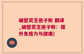 破壁灵芝孢子粉 翻译_破壁灵芝孢子粉：提升免疫力与健康)