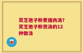 灵芝孢子粉煮猪肉汤？灵芝孢子粉煲汤的12种做法