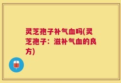 灵芝孢子补气血吗(灵芝孢子：滋补气血的良方)