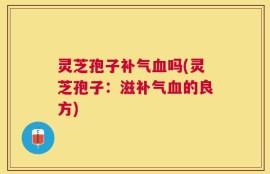灵芝孢子补气血吗(灵芝孢子：滋补气血的良方)
