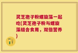 灵芝孢子粉螺旋藻一起吃(灵芝孢子粉与螺旋藻组合食用，双倍营养)