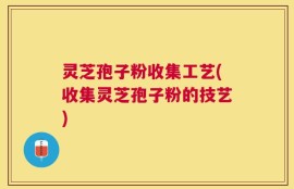 灵芝孢子粉收集工艺(收集灵芝孢子粉的技艺)