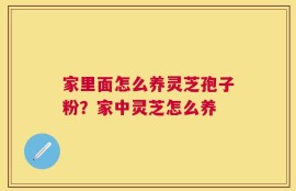 家里面怎么养灵芝孢子粉？家中灵芝怎么养
