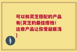 可以和灵芝搭配的产品有(灵芝的最佳搭档！这些产品让你受益匪浅)