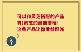 可以和灵芝搭配的产品有(灵芝的最佳搭档！这些产品让你受益匪浅)