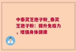 中泰灵芝孢子粉_泰灵芝孢子粉：提升免疫力，增强身体健康