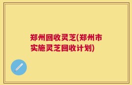 郑州回收灵芝(郑州市实施灵芝回收计划)