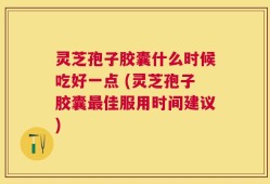 灵芝孢子胶囊什么时候吃好一点 (灵芝孢子胶囊最佳服用时间建议)