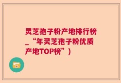 灵芝孢子粉产地排行榜_“年灵芝孢子粉优质产地TOP榜”)