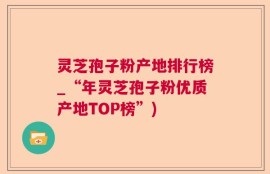 灵芝孢子粉产地排行榜_“年灵芝孢子粉优质产地TOP榜”)