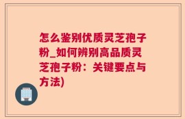 怎么鉴别优质灵芝孢子粉_如何辨别高品质灵芝孢子粉：关键要点与方法)