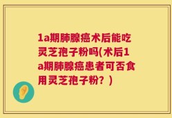 1a期肺腺癌术后能吃灵芝孢子粉吗(术后1a期肺腺癌患者可否食用灵芝孢子粉？)