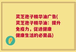 灵芝孢子精华油广告(灵芝孢子精华油：提升免疫力，促进健康  健康生活的必需品)