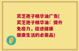 灵芝孢子精华油广告(灵芝孢子精华油：提升免疫力，促进健康  健康生活的必需品)