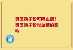灵芝孢子粉可降血糖？灵芝孢子粉对血糖的影响